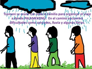 Tsamani se reúne con toda la familia para organizar el viaje
    a donde PALAMEKONÜ. En el camino encuentra
   dificultades como zancudos, lluvia y algunas fieras.
 