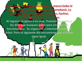 Al tercer día Tsamani convertido en mosco bobo le
 hace vomitar las herramientas a Palamekonü. La
    gente de Tsamani recoge barretones, hachas,
            cuchillos, machetes entre otros.
 Al regresar la gente a su casa, Tsamani los reúne y
     les dice que busquen palos para encabar las
 herramientas. Se organizan e intentan tumbar el
árbol. Pero al siguiente día encuentran que el árbol
                       sigue igual.
 