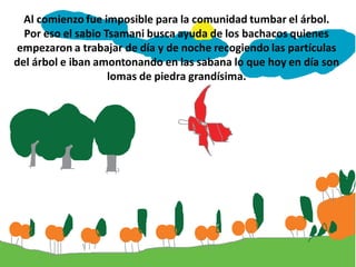 Al comienzo fue imposible para la comunidad tumbar el árbol.
  Por eso el sabio Tsamani busca ayuda de los bachacos quienes
empezaron a trabajar de día y de noche recogiendo las partículas
del árbol e iban amontonando en las sabana lo que hoy en día son
                    lomas de piedra grandísima.
 