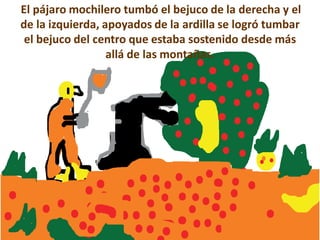 El pájaro mochilero tumbó el bejuco de la derecha y el
de la izquierda, apoyados de la ardilla se logró tumbar
 el bejuco del centro que estaba sostenido desde más
                  allá de las montañas.
 