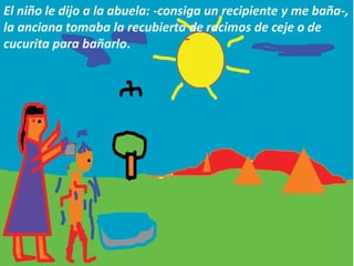 El niño le dijo a la abuela: -consiga un recipiente y me baña-,
la anciana tomaba la recubierta de racimos de ceje o de
cucurita para bañarlo.
 