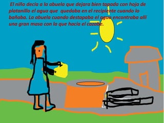 El niño decía a la abuela que dejara bien tapada con hoja de
platanillo el agua que quedaba en el recipiente cuando lo
bañaba. La abuela cuando destapaba el agua encontraba allí
una gran masa con la que hacía el cazabe.
 