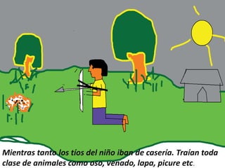 Mientras tanto los tíos del niño iban de casería. Traían toda
clase de animales como oso, venado, lapa, picure etc.
 