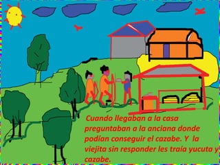 Cuando llegaban a la casa
preguntaban a la anciana donde
podían conseguir el cazabe. Y la
viejita sin responder les traía yucuta y
cazabe.
 