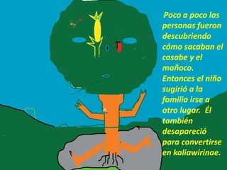 Poco a poco las
personas fueron
descubriendo
cómo sacaban el
casabe y el
mañoco.
Entonces el niño
sugirió a la
familia irse a
otro lugar. Él
también
desapareció
para convertirse
en kaliawirinae.
 