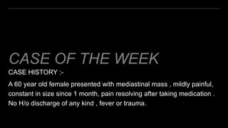 CASE OF THE WEEK
CASE HISTORY :-
A 60 year old female presented with mediastinal mass , mildly painful,
constant in size since 1 month, pain resolving after taking medication .
No H/o discharge of any kind , fever or trauma.
 