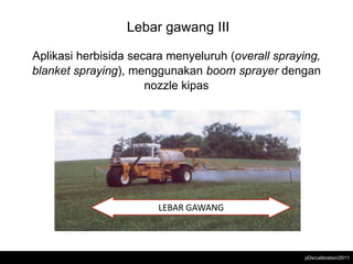 Lebar gawang III

Aplikasi herbisida secara menyeluruh (overall spraying,
blanket spraying), menggunakan boom sprayer dengan
                      nozzle kipas




                        LEBAR GAWANG



                                                    pDs/calibration/2011
 