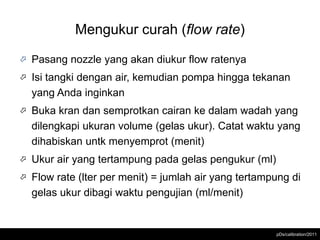 Mengukur curah (flow rate)

   Pasang nozzle yang akan diukur flow ratenya
   Isi tangki dengan air, kemudian pompa hingga tekanan
    yang Anda inginkan
   Buka kran dan semprotkan cairan ke dalam wadah yang
    dilengkapi ukuran volume (gelas ukur). Catat waktu yang
    dihabiskan untk menyemprot (menit)
   Ukur air yang tertampung pada gelas pengukur (ml)
   Flow rate (lter per menit) = jumlah air yang tertampung di
    gelas ukur dibagi waktu pengujian (ml/menit)


                                                        pDs/calibration/2011
 