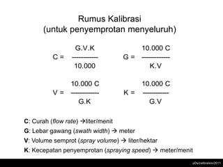 Rumus Kalibrasi
       (untuk penyemprotan menyeluruh)
                 Rumus Kalibrasi

                  G.V.K                 10.000 C
          C=     ------------       G = -------------
                  10.000                    K.V

              10.000 C                  10.000 C
          V = -------------         K = ------------
                  G.K                      G.V

C: Curah (flow rate) liter/menit
G: Lebar gawang (swath width)  meter
V: Volume semprot (spray volume)  liter/hektar
K: Kecepatan penyemprotan (spraying speed)  meter/menit
                                                        pDs/calibration/2011
 