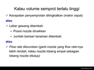 Kalau volume semprot terlalu tinggi
   Kecepatan penyemprotan ditingkatkan (makin cepat)
atau
   Lebar gawang ditambah
       Posisi nozzle dinaikkan
       Jumlah barisan tanaman ditambah
atau
   Flow rate diturunkan (ganti nozzle yang flow rate-nya
    lebih rendah, kalau nozzle lobang empat sebagian
    lobang nozzle ditutup)


                                                       pDs/calibration/2011
 