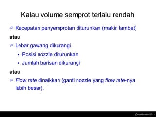 Kalau volume semprot terlalu rendah
   Kecepatan penyemprotan diturunkan (makin lambat)
atau
   Lebar gawang dikurangi
       Posisi nozzle diturunkan
       Jumlah barisan dikurangi
atau
   Flow rate dinaikkan (ganti nozzle yang flow rate-nya
    lebih besar).



                                                       pDs/calibration/2011
 