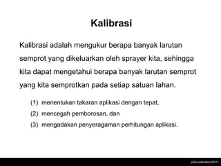 Kalibrasi

Kalibrasi adalah mengukur berapa banyak larutan
semprot yang dikeluarkan oleh sprayer kita, sehingga
kita dapat mengetahui berapa banyak larutan semprot
yang kita semprotkan pada setiap satuan lahan.

   (1) menentukan takaran aplikasi dengan tepat,
   (2) mencegah pemborosan, dan
   (3) mengadakan penyeragaman perhitungan aplikasi.




                                                       pDs/calibration/2011
 