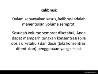 Kalibrasi:
Dalam kebanyakan kasus, kalibrasi adalah
     menentukan volume semprot.
Sesudah volume semprot diketahui, Anda
dapat memperhitungkan konsentrasi (bila
dosis diketahui) dan dosis (bila konsentrasi
  ditentukan) penggunaan yang sesuai.




                                          pDs/calibration/2011
 