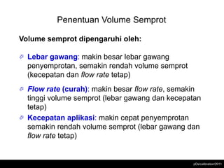 Penentuan Volume Semprot

Volume semprot dipengaruhi oleh:

   Lebar gawang: makin besar lebar gawang
    penyemprotan, semakin rendah volume semprot
    (kecepatan dan flow rate tetap)
 Flow rate (curah): makin besar flow rate, semakin
  tinggi volume semprot (lebar gawang dan kecepatan
  tetap)
 Kecepatan aplikasi: makin cepat penyemprotan
  semakin rendah volume semprot (lebar gawang dan
  flow rate tetap)


                                                  pDs/calibration/2011
 