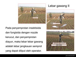 Lebar gawang II




Pada penyemprotan insektisida
dan fungisida dengan nozzle
kerucut, dan penyemprotan
diayun, maka lebar lebar gawang
adalah lebar jangkauan semprot
yang dapat diliput oleh operator.
                                                pDs/calibration/2011
 