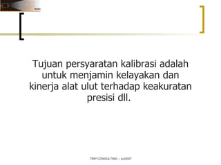 TRIP CONSULTING – zul2007 Tujuan persyaratan kalibrasi adalah untuk menjamin kelayakan dan kinerja alat ulut terhadap keakuratan presisi dll.  