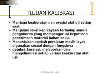 TRIP CONSULTING – zul2007 TUJUAN KALIBRASI Menjaga keakuratan dan presisi alat uji setiap saat. Menjamin level keprcayaan terhadap semua pengukuran yang mempengaruhi keputusan penerimaan material bahan baku. Menentukan apakah peralatan masih layak digunakan sesuai dengan fungsinya deteksi, korelasi, melaporkan dan mengeliminasi setiap variasi keakuratan alat uji. 
