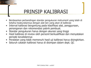 TRIP CONSULTING – zul2007 PRINSIP KALIBRASI Berdasarkan perbandingan standar pengukuran instrument yang telah di ketahui keakuratannya dengan alat lain yang akan di kalibrasi Interval kalibrasi bergantung pada klasifikasi alat, penggunaan, penanganan dan rekomendasi pabrik pembuat.  Standar pengukuran harus dengan akurasi yang tinggi Hasil kalibrasi di review oleh personil berkualifikasi dan menyatakan periode kevalidannya Peralatan yang tidak memenuhi hasil uji kalibrasi harus disingkirkan. Seluruh catatan kalibrasi harus di disimpan dalam dept. QC 