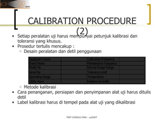 TRIP CONSULTING – zul2007 Setiap peralatan uji harus mempunyai petunjuk kalibrasi dan toleransi yang khusus.  Prosedur tertulis mencakup : Desain peralatan dan detil penggunaan Metode kalibrasi Cara penanganan, persiapan dan penyimpanan alat uji harus ditulis detil Label kalibrasi harus di tempel pada alat uji yang dikalibrasi CALIBRATION PROCEDURE (2) 