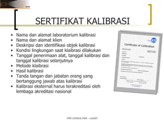 TRIP CONSULTING – zul2007 Nama dan alamat laboratorium kalibrasi Nama dan alamat klien Deskripsi dan identifikasi objek kalibrasi Kondisi lingkungan saat klaibrasi dilakukan Tanggal penerimaan alat, tanggal kalibrasi dan tanggal kalibrasi selanjutnya Metode klaibrasi Hasil kalibrasi Tanda tangan dan jabatan orang yang bertanggung jawab atas kalibrasi Kalibrasi eksternal harus terakreditasi oleh lembaga akreditasi nasional SERTIFIKAT KALIBRASI 