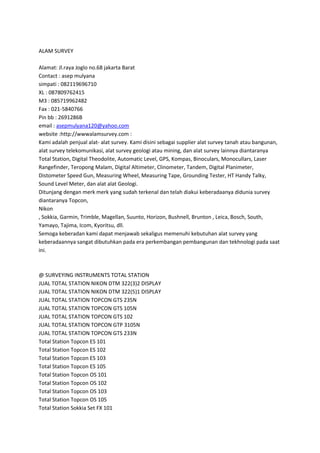 ALAM SURVEY
Alamat: Jl.raya Joglo no.68 jakarta Barat
Contact : asep mulyana
simpati : 082119696710
XL : 087809762415
M3 : 085719962482
Fax : 021-5840766
Pin bb : 2691286B
email : asepmulyana120@yahoo.com
website :http://wwwalamsurvey.com :
Kami adalah penjual alat- alat survey. Kami disini sebagai supplier alat survey tanah atau bangunan,
alat survey telekomunikasi, alat survey geologi atau mining, dan alat survey lainnya diantaranya
Total Station, Digital Theodolite, Automatic Level, GPS, Kompas, Binoculars, Monocullars, Laser
Rangefinder, Teropong Malam, Digital Altimeter, Clinometer, Tandem, Digital Planimeter,
Distometer Speed Gun, Measuring Wheel, Measuring Tape, Grounding Tester, HT Handy Talky,
Sound Level Meter, dan alat alat Geologi.
Ditunjang dengan merk merk yang sudah terkenal dan telah diakui keberadaanya didunia survey
diantaranya Topcon,
Nikon
, Sokkia, Garmin, Trimble, Magellan, Suunto, Horizon, Bushnell, Brunton , Leica, Bosch, South,
Yamayo, Tajima, Icom, Kyoritsu, dll.
Semoga keberadan kami dapat menjawab sekaligus memenuhi kebutuhan alat survey yang
keberadaannya sangat dibutuhkan pada era perkembangan pembangunan dan tekhnologi pada saat
ini.
@ SURVEYING INSTRUMENTS TOTAL STATION
JUAL TOTAL STATION NIKON DTM 322(3)2 DISPLAY
JUAL TOTAL STATION NIKON DTM 322(5)1 DISPLAY
JUAL TOTAL STATION TOPCON GTS 235N
JUAL TOTAL STATION TOPCON GTS 105N
JUAL TOTAL STATION TOPCON GTS 102
JUAL TOTAL STATION TOPCON GTP 3105N
JUAL TOTAL STATION TOPCON GTS 233N
Total Station Topcon ES 101
Total Station Topcon ES 102
Total Station Topcon ES 103
Total Station Topcon ES 105
Total Station Topcon OS 101
Total Station Topcon OS 102
Total Station Topcon OS 103
Total Station Topcon OS 105
Total Station Sokkia Set FX 101
 
