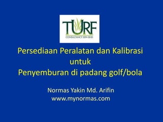 Persediaan Peralatan dan Kalibrasi
untuk
Penyemburan di padang golf/bola
Normas Yakin Md. Arifin
www.mynormas.com
 