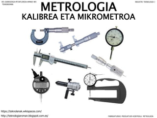 METROLOGIA
KALIBREA ETA MIKROMETROA
FABRIKATURIKO PRODUKTUEN KONTROLA: METROLOGIA
IES USANDIZAGA-PEÑAFLORIDA-AMARA BHI INDUSTRI TEKNOLOGIA I
http://teknologiaroman.blogspot.com.es/
https://teknolanak.wikispaces.com/
TEKNOROMAN
 