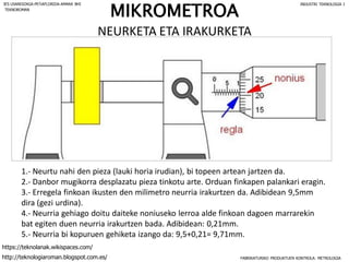 MIKROMETROA
NEURKETA ETA IRAKURKETA
1.- Neurtu nahi den pieza (lauki horia irudian), bi topeen artean jartzen da.
2.- Danbor mugikorra desplazatu pieza tinkotu arte. Orduan finkapen palankari eragin.
3.- Erregela finkoan ikusten den milimetro neurria irakurtzen da. Adibidean 9,5mm
dira (gezi urdina).
4.- Neurria gehiago doitu daiteke noniuseko lerroa alde finkoan dagoen marrarekin
bat egiten duen neurria irakurtzen bada. Adibidean: 0,21mm.
5.- Neurria bi kopuruen gehiketa izango da: 9,5+0,21= 9,71mm.
FABRIKATURIKO PRODUKTUEN KONTROLA: METROLOGIA
IES USANDIZAGA-PEÑAFLORIDA-AMARA BHI INDUSTRI TEKNOLOGIA I
http://teknologiaroman.blogspot.com.es/
https://teknolanak.wikispaces.com/
TEKNOROMAN
 