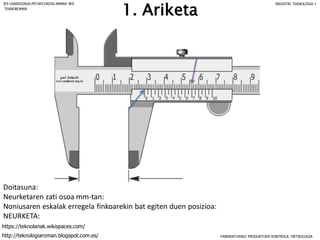 1. Ariketa
Doitasuna:
Neurketaren zati osoa mm-tan:
Noniusaren eskalak erregela finkoarekin bat egiten duen posizioa:
NEURKETA:
FABRIKATURIKO PRODUKTUEN KONTROLA: METROLOGIA
IES USANDIZAGA-PEÑAFLORIDA-AMARA BHI INDUSTRI TEKNOLOGIA I
http://teknologiaroman.blogspot.com.es/
https://teknolanak.wikispaces.com/
TEKNOROMAN
 