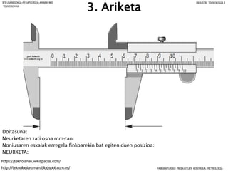 Doitasuna:
Neurketaren zati osoa mm-tan:
Noniusaren eskalak erregela finkoarekin bat egiten duen posizioa:
NEURKETA:
3. Ariketa
FABRIKATURIKO PRODUKTUEN KONTROLA: METROLOGIA
IES USANDIZAGA-PEÑAFLORIDA-AMARA BHI INDUSTRI TEKNOLOGIA I
http://teknologiaroman.blogspot.com.es/
https://teknolanak.wikispaces.com/
TEKNOROMAN
 
