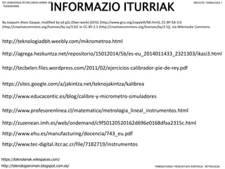 https://sites.google.com/a/jakintza.net/teknojakintza/kalibrea
By Joaquim Alves Gaspar, modified by ed g2s (Own work) [GFDL (http://www.gnu.org/copyleft/fdl.html), CC-BY-SA-3.0
(http://creativecommons.org/licenses/by-sa/3.0/) or CC-BY-2.5 (http://creativecommons.org/licenses/by/2.5)], via Wikimedia Commons
http://zuzenean.imh.es/web/ondemand/c9f50120520162d696e0168dfaa2315c.html
http://www.ehu.es/manufacturing/docencia/743_eu.pdf
http://agrega.hezkuntza.net/repositorio/15012014/5b/es-eu_2014011433_2321303/ikasi3.html
http://teknologiadbh.weebly.com/mikrometroa.html
http://www.profesorenlinea.cl/matematica/metrologia_lineal_instrumentos.html
http://tecbelen.files.wordpress.com/2011/02/ejercicios-calibrador-pie-de-rey.pdf
http://www.tec-digital.itcr.ac.cr/file/7182719/instrumentos
http://www.educacontic.es/blog/calibre-y-micrometro-simuladores
INFORMAZIO ITURRIAK
FABRIKATURIKO PRODUKTUEN KONTROLA: METROLOGIA
IES USANDIZAGA-PEÑAFLORIDA-AMARA BHI INDUSTRI TEKNOLOGIA I
http://teknologiaroman.blogspot.com.es/
https://teknolanak.wikispaces.com/
TEKNOROMAN
 