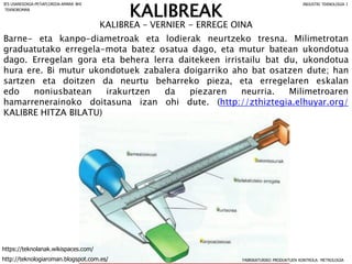 KALIBREA – VERNIER - ERREGE OINA
Barne- eta kanpo-diametroak eta lodierak neurtzeko tresna. Milimetrotan
graduatutako erregela-mota batez osatua dago, eta mutur batean ukondotua
dago. Erregelan gora eta behera lerra daitekeen irristailu bat du, ukondotua
hura ere. Bi mutur ukondotuek zabalera doigarriko aho bat osatzen dute; han
sartzen eta doitzen da neurtu beharreko pieza, eta erregelaren eskalan
edo noniusbatean irakurtzen da piezaren neurria. Milimetroaren
hamarrenerainoko doitasuna izan ohi dute. (http://zthiztegia.elhuyar.org/
KALIBRE HITZA BILATU)
FABRIKATURIKO PRODUKTUEN KONTROLA: METROLOGIA
IES USANDIZAGA-PEÑAFLORIDA-AMARA BHI INDUSTRI TEKNOLOGIA I
http://teknologiaroman.blogspot.com.es/
https://teknolanak.wikispaces.com/
TEKNOROMAN
KALIBREAK
 
