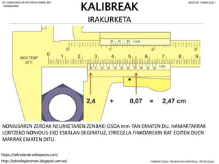 NONIUSAREN ZEROAK NEURKETAREN ZENBAKI OSOA mm-TAN EMATEN DU. HAMARTARRAK
LORTZEKO NONIOUS-EKO ESKALAN BEGIRATUZ, ERREGELA FINKOAREKIN BAT EGITEN DUEN
MARRAK EMATEN DITU.
FABRIKATURIKO PRODUKTUEN KONTROLA: METROLOGIA
IES USANDIZAGA-PEÑAFLORIDA-AMARA BHI INDUSTRI TEKNOLOGIA I
http://teknologiaroman.blogspot.com.es/
https://teknolanak.wikispaces.com/
TEKNOROMAN
IRAKURKETA
KALIBREAK
 