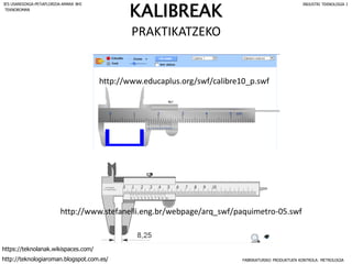 http://www.educaplus.org/swf/calibre10_p.swf
http://www.stefanelli.eng.br/webpage/arq_swf/paquimetro-05.swf
KALIBREAK
PRAKTIKATZEKO
FABRIKATURIKO PRODUKTUEN KONTROLA: METROLOGIA
IES USANDIZAGA-PEÑAFLORIDA-AMARA BHI INDUSTRI TEKNOLOGIA I
http://teknologiaroman.blogspot.com.es/
https://teknolanak.wikispaces.com/
TEKNOROMAN
 