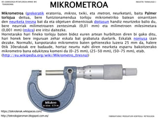 MIKROMETROA
Mikrometroa (grekeratik eratorria, mikros, txiki, eta metron, neurketan), baita Palmer
torlojua deitua, bere funtzionamendua torloju mikrometriko batean oinarritzen
den neurketa tresna bat da eta objetuen dimentsioak doitasun handiz neurtzeko balio du,
bere neurriak milimetroaren zentesimak (0,01 mm) eta milimetroen milesimetara
(0,001 mm) (mikra) ere iritsi daitezke.
Horretarako hari fineko torloju baten bidez euren artean hurbiltzen diren bi gako ditu,
hari honek bere inguruan zehar eskala bat grabatuta duelarik. Eskalak noniusa izan
dezake. Normalki, kanpotarako mikrometro baten gehienezko luzera 25 mm da, halere
0tik 30erakoak ere badaude, hortaz neurtu nahi diren neurketa esparru bakoitzerako
mikrometro bana edukitzea komeni da (0-25 mm), (25-50 mm), (50-75 mm), etab.
(http://eu.wikipedia.org/wiki/Mikrometro_(tresna))
FABRIKATURIKO PRODUKTUEN KONTROLA: METROLOGIA
IES USANDIZAGA-PEÑAFLORIDA-AMARA BHI INDUSTRI TEKNOLOGIA I
http://teknologiaroman.blogspot.com.es/
https://teknolanak.wikispaces.com/
TEKNOROMAN
 