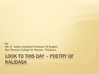 LOOK TO THIS DAY – POETRY OF
KALIDASA
By
Ms. R. Vedha, Assistant Professor Of English,
Bon Secours College for Women, Thanjavur
 