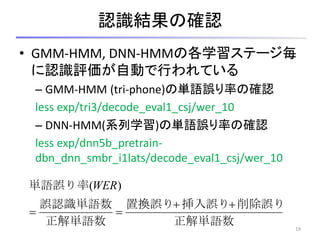 認識結果の確認
• GMM-HMM, DNN-HMMの各学習ステージ毎
に認識評価が自動で行われている
– GMM-HMM (tri-phone)の単語誤り率の確認
less exp/tri3/decode_eval1_csj/wer_10
– DNN-HMM(系列学習)の単語誤り率の確認
less exp/dnn5b_pretrain-
dbn_dnn_smbr_i1lats/decode_eval1_csj/wer_10
19
正解単語数
削除誤り挿入誤り置換誤り
正解単語数
誤認識単語数
単語誤り率


)(WER
 