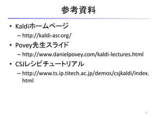 参考資料
• Kaldiホームページ
– http://kaldi-asr.org/
• Povey先生スライド
– http://www.danielpovey.com/kaldi-lectures.html
• CSJレシピチュートリアル
– http://www.ts.ip.titech.ac.jp/demos/csjkaldi/index.
html
21
 