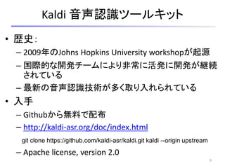 Kaldi 音声認識ツールキット
• 歴史：
– 2009年のJohns Hopkins University workshopが起源
– 国際的な開発チームにより非常に活発に開発が継続
されている
– 最新の音声認識技術が多く取り入れられている
• 入手
– Githubから無料で配布
– http://kaldi-asr.org/doc/index.html
– Apache license, version 2.0
9
git clone https://github.com/kaldi-asr/kaldi.git kaldi --origin upstream
 