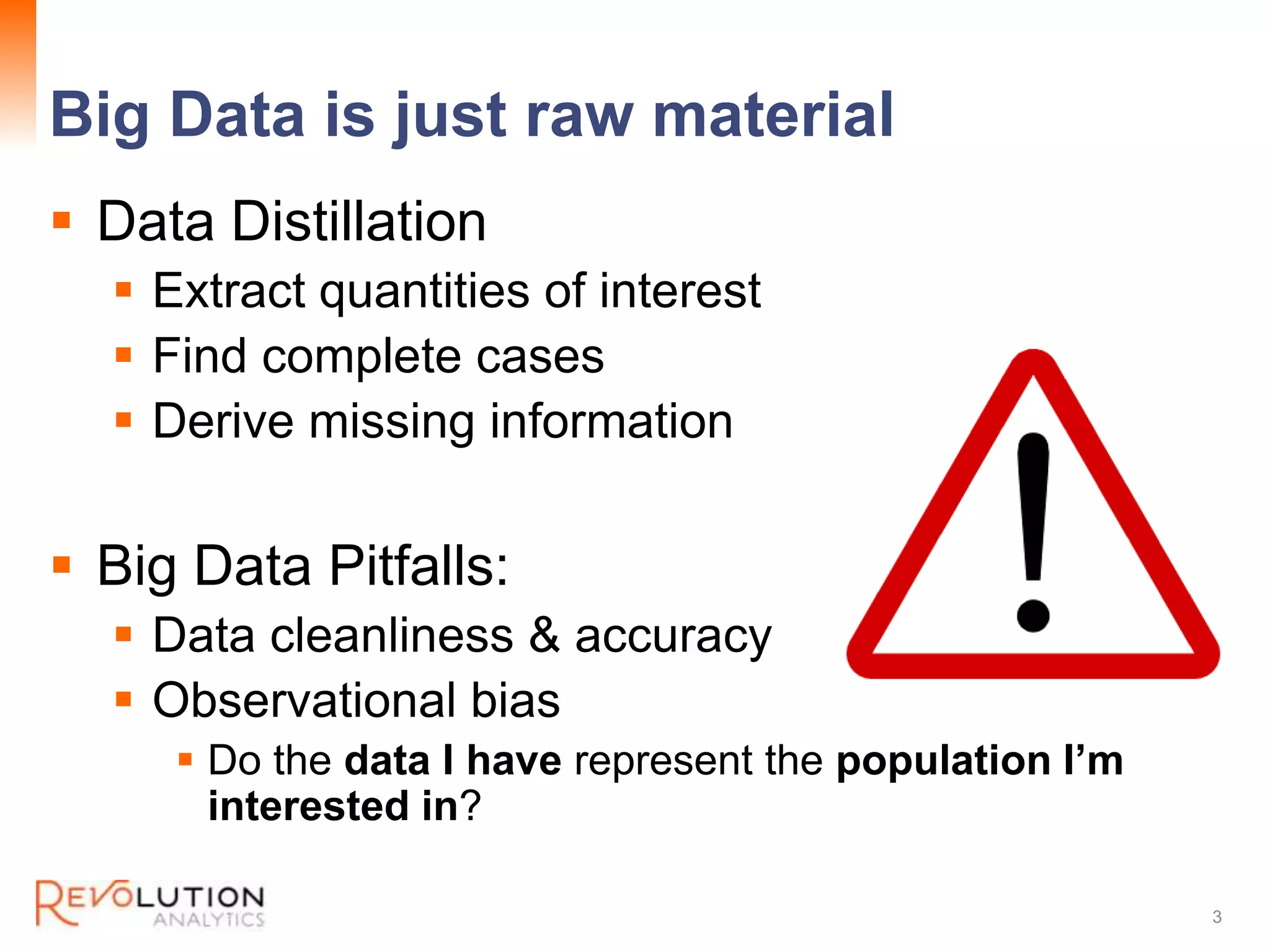 Big Data is just raw material
Revolution Confidential
Data Distillation
Extract quantities of interest
Find complete cases
Derive missing information
Big Data Pitfalls:
Data cleanliness & accuracy
Observational bias
Do the data I have represent the population I’m
interested in?
3