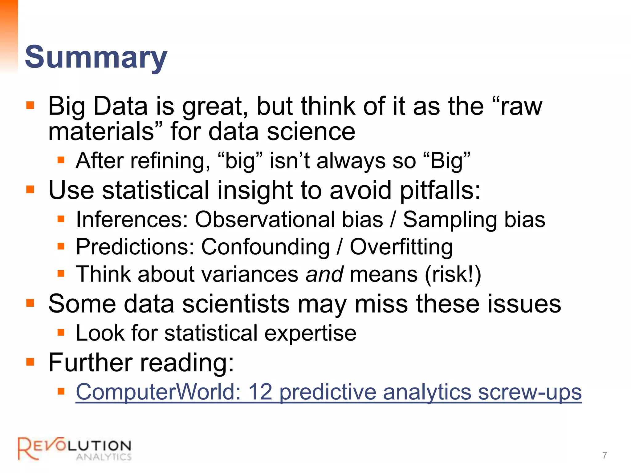 Summary
Revolution Confidential
Big Data is great, but think of it as the “raw
materials” for data science
After refining, “big” isn’t always so “Big”
Use statistical insight to avoid pitfalls:
Inferences: Observational bias / Sampling bias
Predictions: Confounding / Overfitting
Think about variances and means (risk!)
Some data scientists may miss these issues
Look for statistical expertise
Further reading:
ComputerWorld: 12 predictive analytics screw-ups
7