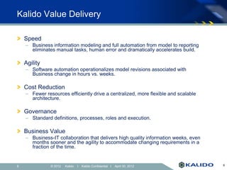 Kalido Value Delivery

    Speed
    – Business information modeling and full automation from model to reporting
      eliminates manual tasks, human error and dramatically accelerates build.

    Agility
    – Software automation operationalizes model revisions associated with
      Business change in hours vs. weeks.

    Cost Reduction
    – Fewer resources efficiently drive a centralized, more flexible and scalable
      architecture.

    Governance
    – Standard definitions, processes, roles and execution.

    Business Value
    – Business-IT collaboration that delivers high quality information weeks, even
      months sooner and the agility to accommodate changing requirements in a
      fraction of the time.


6              © 2012   Kalido   I   Kalido Confidential I   April 30, 2012          6
 