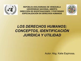 REPÚBLICA BOLIVARIANA DE VENEZUELA
        UNIVERSIDAD NACIONAL ABIERTA
  DIRECCIÓN DE INVESTIGACIONES Y POSTGRADO
    ESPECIALIZACIÓN EN DERECHOS HUMANOS




 LOS DERECHOS HUMANOS:
CONCEPTOS, IDENTIFICACIÓN
   JURÍDICA Y UTILIDAD



                        Autor: Abg. Kalie Espinosa.
 