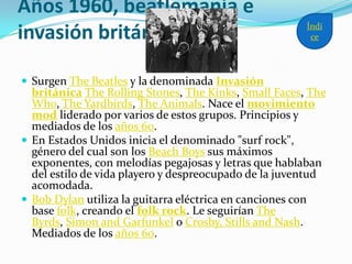 Años 1960, beatlemanía e
invasión británica
 Surgen The Beatles y la denominada Invasión
británica The Rolling Stones, The Kinks, Small Faces, The
Who, The Yardbirds, The Animals. Nace el movimiento
mod liderado por varios de estos grupos. Principios y
mediados de los años 60.
 En Estados Unidos inicia el denominado "surf rock",
género del cual son los Beach Boys sus máximos
exponentes, con melodías pegajosas y letras que hablaban
del estilo de vida playero y despreocupado de la juventud
acomodada.
 Bob Dylan utiliza la guitarra eléctrica en canciones con
base folk, creando el folk rock. Le seguirían The
Byrds, Simon and Garfunkel o Crosby, Stills and Nash.
Mediados de los años 60.
Índi
ce
 