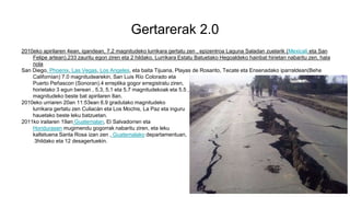 Gertarerak 2.0
2010eko apirilaren 4ean, igandean, 7.2 magnitudeko lurrikara gertatu zen , epizentroa Laguna Saladan zuelarik (Mexicali eta San
Felipe artean).233 zauritu egon ziren eta 2 hildako. Lurrikara Estatu Batuetako Hegoaldeko hainbat hirietan nabaritu zen, hala
nola
San Diego, Phoenix, Las Vegas, Los Angeles, eta baita Tijuana, Playas de Rosarito, Tecate eta Ensenadako iparraldean(Behe
Californian) 7.0 magnitudearekin, San Luis Río Colorado eta
Puerto Peñascon (Sonoran).4 erreplika gogor erregistratu ziren,
horietako 3 egun berean , 5,3, 5,1 eta 5,7 magnitudekoak eta 5.5 ,
magnitudeko beste bat apirilaren 8an.
2010eko urriaren 20an 11:53ean 6.9 gradutako magnitudeko
lurrikara gertatu zen Culiacán eta Los Mochis, La Paz eta inguru
hauetako beste leku batzuetan.
2011ko irailaren 19an Guatemalan, El Salvadorren eta
Hondurasen mugimendu gogorrak nabaritu ziren, eta leku
kaltetuena Santa Rosa izan zen , Guatemalako departamentuan,
3hildako eta 12 desagertuekin.
 