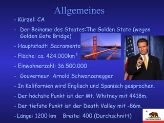 Allgemeines - Kürzel: CA Der Beiname des Staates:The Golden State (wegen Golden Gate Bridge) - Hauptstadt: Sacramento - Fläche: ca. 424.000km² - Einwohnerzahl:  36.500.000   Gouverneur: Arnold Schwarzenegger - In Kalifornien wird Englisch und Spanisch gesprochen. - Der höchste Punkt ist der Mt. Whitney mit 4418m.  - Der tiefste Punkt ist der Death Valley mit -86m.  -  Länge: 1200 km  Breite: 400 (Durchschnitt) 