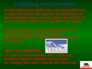 Umgebung und Einwohner   Die Nachbarstaaten Kaliforniens sind Baja Kalifornien, Arizona und Nevada die ebenfalls wie Kalifornien an den pazifischen Ozean grenzen. Durch den Pazifik ist es an der Küste kühler als in der Mitte des Landes. 59% der Bewohner sind weiß,35%Hispanics,12% Asiaten,6% schwarze und 0,7 Indianer.  10% der Einwohner in Kalifornien sind Deutscher Abstammung. Zwei Naturdenkmäler Es liegen 2 Naturdenkmäler dort, einmal das Wintersportgebiet Mammoth Mountain und  die salzigen Seen unter anderem den Mono Lake. 