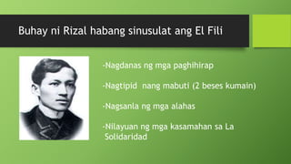 Buhay ni Rizal habang sinusulat ang El Fili
-Nagdanas ng mga paghihirap
-Nagtipid nang mabuti (2 beses kumain)
-Nagsanla ng mga alahas
-Nilayuan ng mga kasamahan sa La
Solidaridad
 