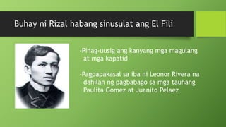 Buhay ni Rizal habang sinusulat ang El Fili
-Pinag-uusig ang kanyang mga magulang
at mga kapatid
-Pagpapakasal sa iba ni Leonor Rivera na
dahilan ng pagbabago sa mga tauhang
Paulita Gomez at Juanito Pelaez
 