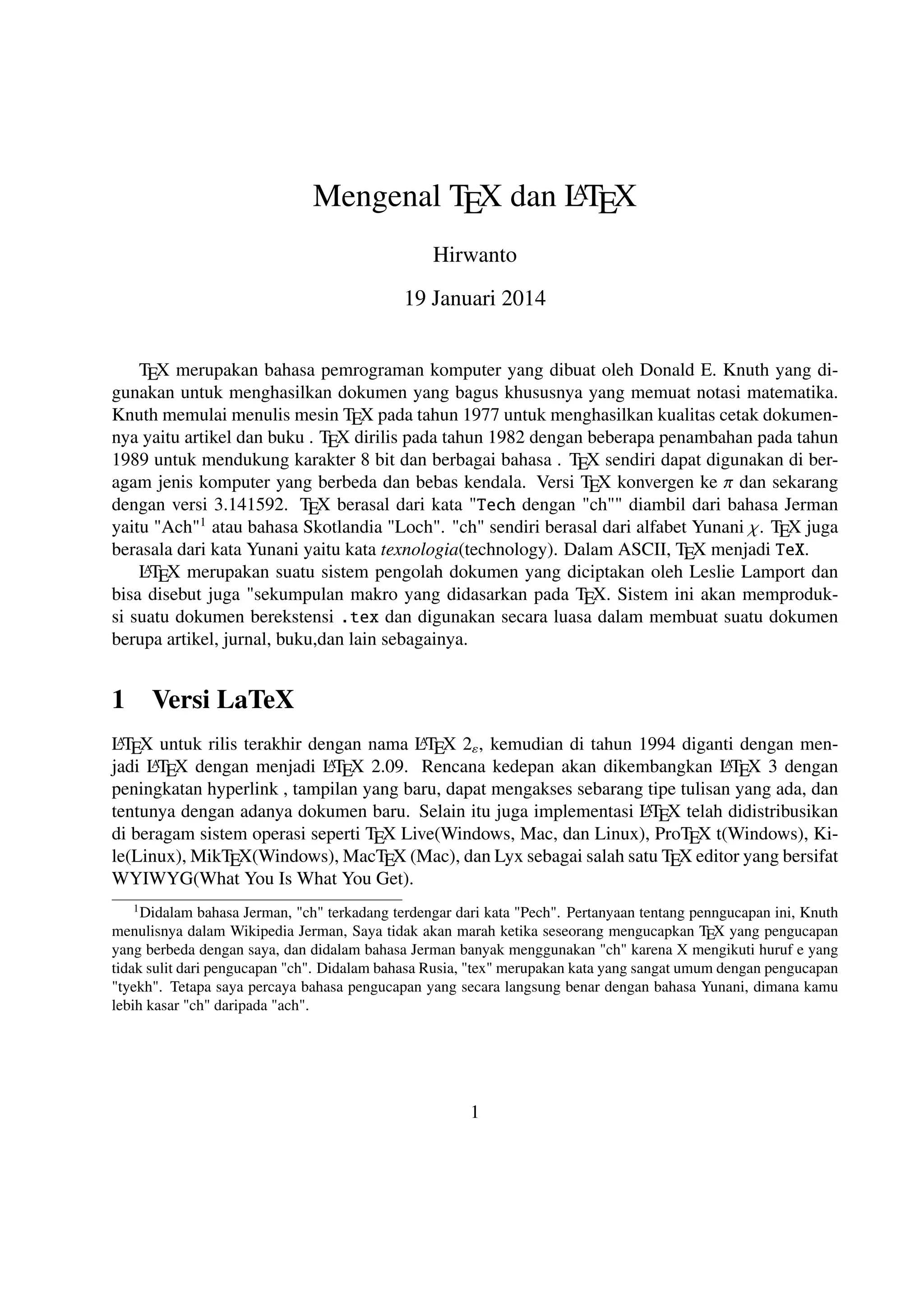 A
Mengenal TEX dan LTEX
Hirwanto
19 Januari 2014
TEX merupakan bahasa pemrograman komputer yang dibuat oleh Donald E. Knuth yang digunakan untuk menghasilkan dokumen yang bagus khususnya yang memuat notasi matematika.
Knuth memulai menulis mesin TEX pada tahun 1977 untuk menghasilkan kualitas cetak dokumennya yaitu artikel dan buku . TEX dirilis pada tahun 1982 dengan beberapa penambahan pada tahun
1989 untuk mendukung karakter 8 bit dan berbagai bahasa . TEX sendiri dapat digunakan di beragam jenis komputer yang berbeda dan bebas kendala. Versi TEX konvergen ke π dan sekarang
dengan versi 3.141592. TEX berasal dari kata Tech dengan ch diambil dari bahasa Jerman
yaitu Ach1 atau bahasa Skotlandia Loch. ch sendiri berasal dari alfabet Yunani χ. TEX juga
berasala dari kata Yunani yaitu kata texnologia(technology). Dalam ASCII, TEX menjadi TeX.
A
L TEX merupakan suatu sistem pengolah dokumen yang diciptakan oleh Leslie Lamport dan
bisa disebut juga sekumpulan makro yang didasarkan pada TEX. Sistem ini akan memproduksi suatu dokumen berekstensi .tex dan digunakan secara luasa dalam membuat suatu dokumen
berupa artikel, jurnal, buku,dan lain sebagainya.

1

Versi LaTeX

A
A
L TEX untuk rilis terakhir dengan nama L TEX 2ε , kemudian di tahun 1994 diganti dengan menAT X dengan menjadi L T X 2.09. Rencana kedepan akan dikembangkan L T X 3 dengan
AE
AE
jadi L E
peningkatan hyperlink , tampilan yang baru, dapat mengakses sebarang tipe tulisan yang ada, dan
A
tentunya dengan adanya dokumen baru. Selain itu juga implementasi L TEX telah didistribusikan
di beragam sistem operasi seperti TEX Live(Windows, Mac, dan Linux), ProTEX t(Windows), Kile(Linux), MikTEX(Windows), MacTEX (Mac), dan Lyx sebagai salah satu TEX editor yang bersifat
WYIWYG(What You Is What You Get).
1 Didalam

bahasa Jerman, ch terkadang terdengar dari kata Pech. Pertanyaan tentang penngucapan ini, Knuth
menulisnya dalam Wikipedia Jerman, Saya tidak akan marah ketika seseorang mengucapkan TEX yang pengucapan
yang berbeda dengan saya, dan didalam bahasa Jerman banyak menggunakan ch karena X mengikuti huruf e yang
tidak sulit dari pengucapan ch. Didalam bahasa Rusia, tex merupakan kata yang sangat umum dengan pengucapan
tyekh. Tetapa saya percaya bahasa pengucapan yang secara langsung benar dengan bahasa Yunani, dimana kamu
lebih kasar ch daripada ach.

1

 